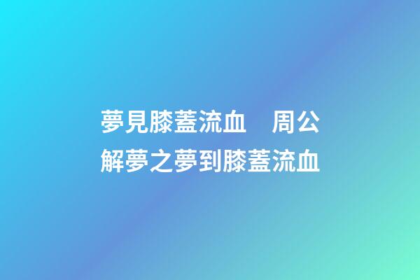 夢見膝蓋流血　周公解夢之夢到膝蓋流血